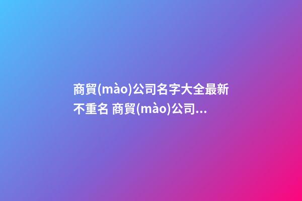 商貿(mào)公司名字大全最新不重名 商貿(mào)公司名字推薦